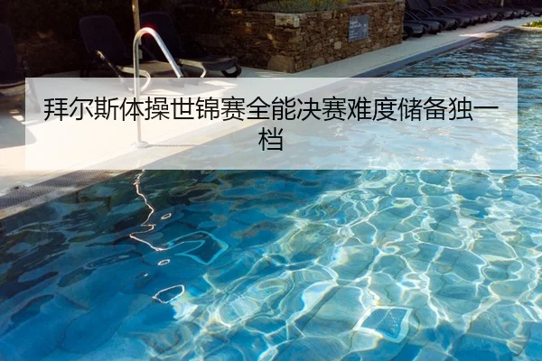 拜尔斯体操世锦赛全能决赛难度储备独一档