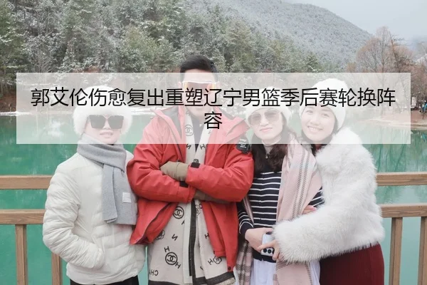 郭艾伦伤愈复出重塑辽宁男篮季后赛轮换阵容