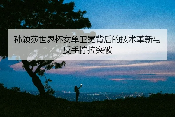 孙颖莎世界杯女单卫冕背后的技术革新与反手拧拉突破