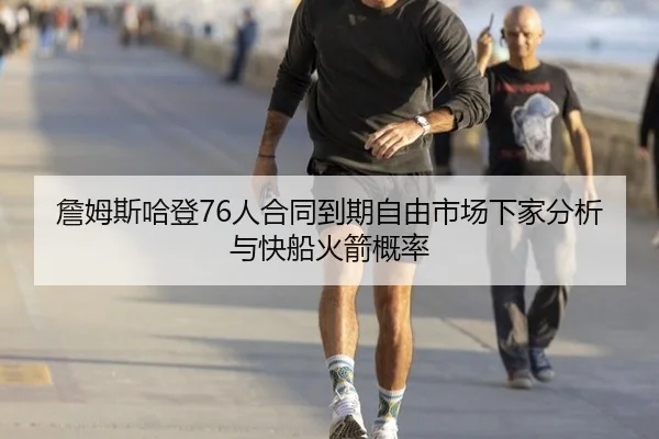 詹姆斯哈登76人合同到期自由市场下家分析与快船火箭概率