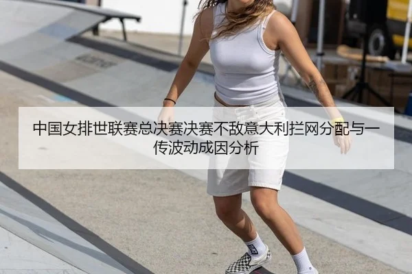 中国女排世联赛总决赛决赛不敌意大利拦网分配与一传波动成因分析