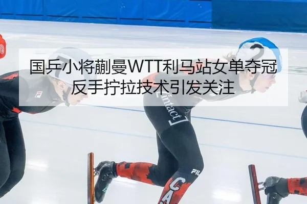 国乒小将蒯曼WTT利马站女单夺冠反手拧拉技术引发关注